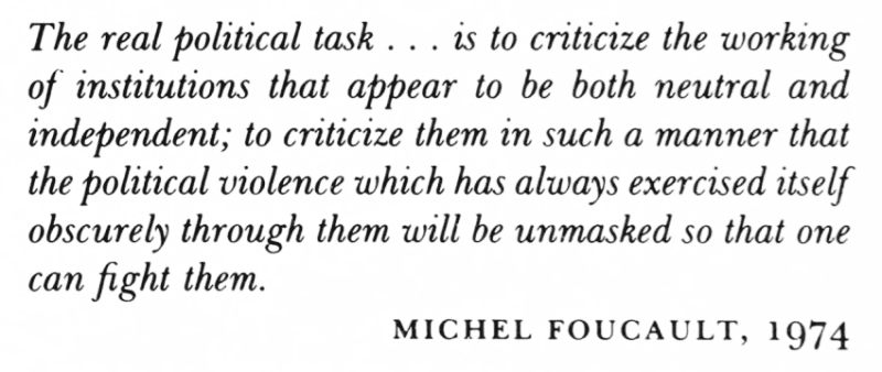 The real political task... is to criticise the working of institutions that appear to be both neutral and independent; to criticise them in such a manner that the political violence which has always exercised itself obscurely through them will be unmasked to that one can fight them.
Michel Foucault. 1974.