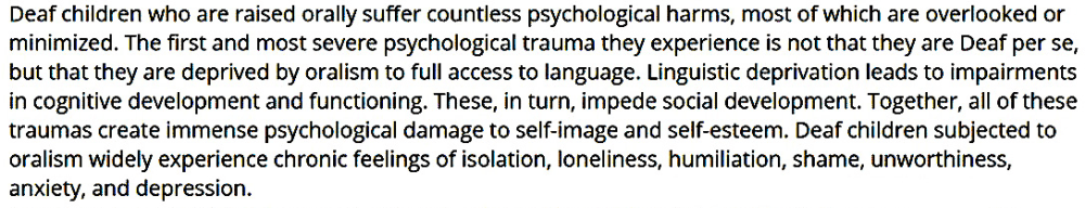 Deaf children who are raised orally suffer countless psychological harms, most of which are overlooked or minimized. The first and most severe psychological trauma they experience is not that they are Deaf per se, but that they are deprived by oralism to full access to language. Linguistic deprivation leads to impairments in cognitive development and functioning. These, in turn, impede social development. Together, all of these traumas create immense psychological damage to self-image and self-esteem. Deaf children subjected to oralism widely experience chronic feelings of isolation, loneliness, humiliation, shame, unworthiness, anxiety, and depression.