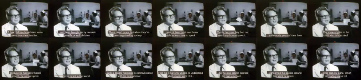 The series of small thumbnail pictures describes the conversation as subtitles: A few children have been taken away from their families and been brought up by animals, gazelle or wolf children. There aren't many, but when they have been regained by society, none of them have ever been able to learn how to speak. This is because they had not heard any human speech in the early years of their lives. The same applies to the child who is born deaf because he has never heard speech he cannot speak and so he is left in the world with a really double handicap in communication with its environment first of all he is not only unable to understand what people want of it but he also cannot express his own emotions, cannot tell the people around him what he wants other than by signs, and this of course isn't adequate at all.