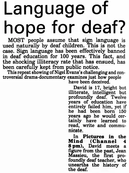 Language of hope for deaf?
MOST people assume that sign language is used naturally by deaf children. This is not the case. Sign language has been effectively banned in deaf education for 100 years. This fact, and the shocking illiteracy rate that has ensued, has been carefully kept from public notice.
This repeat showing of Nigel Evans's challenging and con- troversial drama-documentary examines just how people have been deceived.
David is 17, bright but illiterate, intelligent but profoundly deaf. Twelve years of education have entirely failed him, yet if he had been born 150 years ago he would certainly have learned to read, write and communicate.
In Pictures in the Mind (Channel 4 8 pm), David meets a figure from the past, Jean Massieu, the first profoundly deaf teacher, who unearths the history of the deaf.