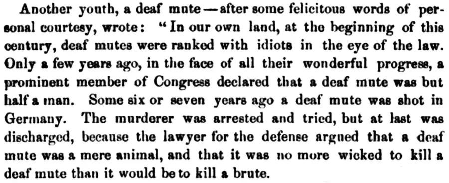 Another youth, a deaf mute - after some felicitous words of personal courtesy, wrote: "In our own land, at the beginning of this century, deaf 'mutes were ranked with idiots in the eye of the law. Only a few years ago, in the face of all their wonderful progress, a prominent member of Congress declared that a deaf mute was but half a inan. Some six or seven years ago a deaf mute was shot in Germany. The murderer was arrested and tried, but at last was discharged, because the lawyer for the defense argued that a deaf mute was a mere animal, and that it was no more wicked to kill a deaf mute than it would be to kill a brute.