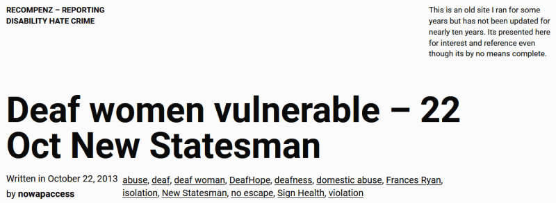 Recompenz - reporting disability hate crime. This is an old site I ran for some years but has not been updated for nearly ten years. Its presented here for interest and reference even though its by no means complete.

Deaf women vulnerable – 22 Oct New Statesman
Written in October 22, 2013
(Tags) abuse, deaf, deaf woman, DeafHope, deafness, domestic abuse, Frances Ryan, isolation, New Statesman, no escape, Sign Health, violation