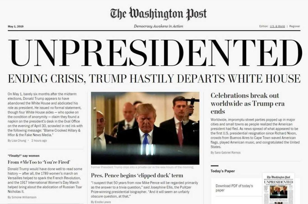 The Washington Post
Prices may vary in areas outside metropolitan Washington.
Sunny 75/69 Tomorrow: Partly sunny 74/68 B6
Democracy Awakens in Action
MAY DAY WEDNESDAY, MAY 1, 2019 FREE
UNPRESIDENTED
TRUMP HASTILY DEPARTS WHITE HOUSE, ENDING CRISIS
Celebrations break out worldwide as Trump era ends
Entire globe breathes sigh of relief at end of dark period
BY SARA GABRIEL RAMOS
WASHINGTON When news of Donald Trump's abdication spread through Amsterdam, it literally stopped traffic, as the normally reserved Dutch lay down their bicycles and strangers hugged strangers.
In South Korea, thousands of women gathered in Seoul Plaza and lit candles in what organizers there called a group prayer of gratitude for nuclear peace.
And in New Delhi, a massive dance party led by LGBTQ activists spilled down city blocks and featured a synchronized two-minute kiss-in to represent the half-term that now-President Mike Pence will serve out.
Worldwide, impromptu street parties popped up in major cities and small towns as people
Former President Trump slips into a private car in the wee hours of the morning.
REUTERS
Pres. Pence begins 'clipped duck' term
New president starts term 'Penced In' by predecessor's embarrassing reign of failure and crime
"BLAME CROOKED HILLARY & HFIOR"
Surge of protests proves too much for Trump
BY LISA CHUNG
THE CAPITAL On May 1, barely six months after the midterm elections, Donald Trump ap- pears to have abandoned the White House and abdicated his role as president. He issued no formal statement, though four White House aides - who spoke on the condition of anonymity claim they found a napkin on the president's desk in the Oval Office on the eve- ning of April 30, scrawled in red ink with the following message: "Blame Crooked Hillary & Hfior & the Fake News Media."
The aides claim they received no other warning of Trump's departure apart from this nap- kin, and have no knowledge of his whereabouts. Similarly, they cannot explain the mean- ing or significance of "Hfior." Flight-tracking databases show the departure of a private, luxury helicopter a Bell 429 MAGnificent from the im- mediate vicinity of the White House at 3:15 am on May 1. Tracking shows that same helicopter eventually landed in the Crimean resort city of Yalta.
"This is unprecedented," said Tanisha Jones