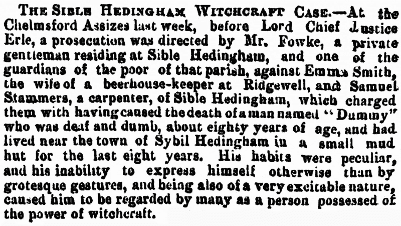 THE SIBLE HEDINGHAM WITCHCRAFT CASE. At the Chelmsford Assizes last week, before Lord Chief Justice Erle, a prosecution was directed by Mr. Fowke, a private gentleman residing at Sible Hedingham, and one of the guardians of the poor of that parish, against Emma Smith, the wife of a beerhouse-keeper at Ridgewell, and Samuel Stammers, a carpenter, of Sible Hedingham, which charged them with having caused the death of a man named "Dummny" who was deaf and dumb, about eighty years of age, and had lived near the town of Sybil Hedingham in a small mud hut for the last eight years. His habits were peculiar, and his inability to express himself otherwise than by grotesque gestures, and being also of a very excitable nature, caused him to be regarded by many as a person possessed of the power of witchcraft.