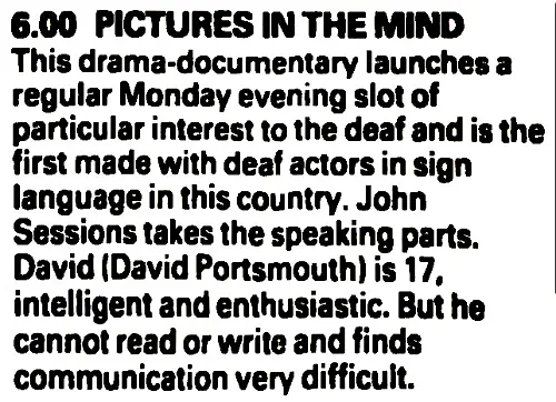 6.00 PICTURES IN THE MIND. This drama-documentary launches a regular Monday evening slot of particular interest to the deaf and is the first made with deaf actors in sign language in this country. John Sessions takes the speaking parts. David (David Portsmouth) is 17, intelligent and enthusiastic. But he cannot read or write and finds communication very difficult.