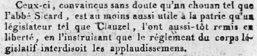 Ceux - ci, convaincus sans doute qu’nn chouan tel que
l’abbé Sicard, est an moins aussi mile a la patrie qu'un
législateur tel que Clauzel, l’ont aussi - tot remis en
liberté, en l’instruisant que le réglement du corps lé
gislatif interdisoit les applaudissemens.