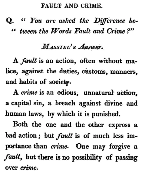 FAULT AND CRIME.
Q. "You are asked the Difference between the Words Fault and Crime?"
MASSIEU'S Answer.
A fault is an action, often without malice, against the duties, customs, manners, and habits of society.
A crime is an odious, unnatural action, a capital sin, a breach against divine and human laws, by which it is punished.
Both the one and the other express a bad action; but fault is of much less importance than crime. One may forgive a fault, but there is no possibility of passing over crime.